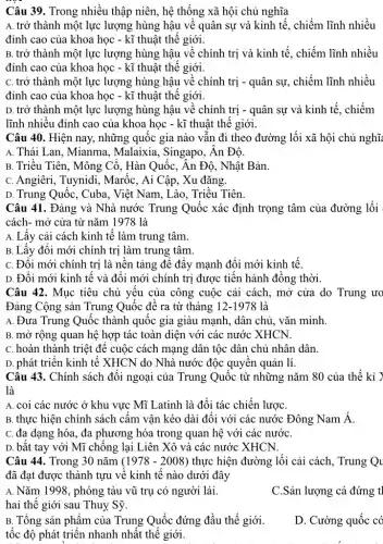 Câu 39. Trong nhiều thập niên, hệ thống xã hội chủ nghĩa
A. trở thành một lực lượng hùng hậu về quân sự và kinh tế, chiếm lĩnh nhiều
đỉnh cao của khoa học - kĩ thuật thể giới.
B. trở thành một lực lượng hùng hậu về chính trị và kinh tế, chiếm lĩnh nhiều
đỉnh cao của khoa học - kĩ thuật thế giới.
C. trở thành một lực lượng hùng hậu về chính trị - quân sự, chiếm lĩnh nhiều
đỉnh cao của khoa học - kĩ thuật thể giới.
D. trở thành một lực lượng hùng hậu về chính trị - quân sự và kinh tế . chiếm
lĩnh nhiêu đỉnh cao của khoa học - kĩ thuật thế giới.
Câu 40. Hiện nay , những quốc gia nào vân đi theo đường lối xã hội chủ nghĩ
A. Thái Lan, Mianma , Malaixia, Singapo, Ân Độ.
B. Triều Tiên, Mông Cổ, Hàn Quốc, Ân Độ, Nhật Bản.
C. Angiêri, Tuynidi , Marốc, Ai Câp, Xu đǎng.
D. Trung Quốc, Cuba , Việt Nam, Lào, Triều Tiên.
Câu 41. Đảng và Nhà nước Trung Quốc xác định trọng tâm của đường lối
cách- mở cửa từ nǎm 1978 là
A. Lây cải cách kinh tê làm trung tâm.
B. Lấy đôi mới chính trị làm trung tâm.
C. Đôi mới chính trị là nền tảng đê đây mạnh đôi mới kinh tế.
D. Đôi mới kinh tê và đôi mới chính trị được tiên hành đông thời
Câu 42. Mục tiêu chủ yêu của công cuộc cải cách, mở cửa do Trung ưo
Đảng Cộng sản Trung Quốc để ra từ tháng 12-1978 là
A. Đưa Trung Quốc thành quốc gia giàu mạnh, dân chủ, vǎn minh.
B. mở rộng quan hệ hợp tác toàn diện với các nước XHCN.
C. hoàn thành triệt đê cuộc cách mạng dân tộc dân chủ nhân dân.
D. phát triển kinh tê XHCN do Nhà nước độc quyền quản lí.
Câu 43. Chính sách đôi ngoại của Trung Quốc từ những nǎm 80 của thế kỉ Y
là
A. coi các nước ở khu vực Mĩ Latinh là đối tác chiến lượC.
B. thực hiện chính sách cấm vận kéo dài đối với các nước Đông Nam Á.
C. đa dạng hóa , đa phương hóa trong quan hệ với các nướC.
D. bǎt tay với Mĩ chống lại Liên Xô và các nước XHCN.
Câu 44. Trong 30 nǎm (1978-2008) thực hiện đường lối cải cách, Trung Qu
đã đạt được thành tựu về kinh tê nào dưới đây
A. Nǎm 1998 , phóng tàu vũ trụ có người lái.
hai thế giới sau Thuy Sỹ.
C.Sản lượng cá đứng t
B. Tông sản phâm của Trung Quốc đứng đầu thế giới.
tốc độ phát triển nhanh nhất thế giới.
D. Cường quốc có