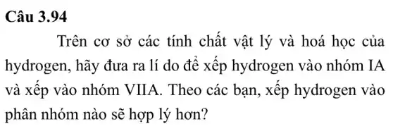 Câu 3.94
Trên cơ sở các tính chất vật lý và hoá học của
hydrogen, hãy đưa ra lí do đê xếp hydrogen vào nhóm IA
và xêp vào nhóm VIIA . Theo các bạn , xếp hydrogen vào
phân nhóm nào sẽ hợp lý hơn?