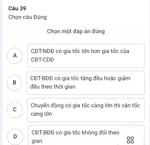 Câu 39
Chọn câu Đúng
Chọn một đáp án đúng
CĐT-NDĐ có gia tốc lớn hơn gia tốc của
CĐT-CDĐ
B
CĐT-BĐ Đ có gia tốc tǎng đều hoặc giảm
đều theo thời gian
.
C
Chuyển động có gia tốc càng lớn thì vân tốc
C
càng lớn
D
CĐT-BĐĐ có gia tốc không đổi theo
gian