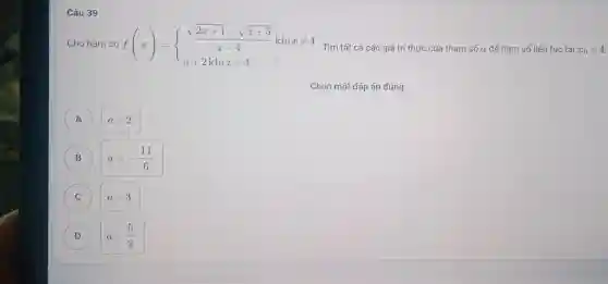 Câu 39
Cho hàm số f(x)= ) (sqrt (2x+1)-sqrt (x+5))/(x-4)khixneq 4 a+2khix=4 
Tìm tất cả các giá trị thực của tham số a để hàm số liên tục tại x_(0)=4
A a=2
B a=-(11)/(6)
C a=3
(D) D a=(5)/(2)