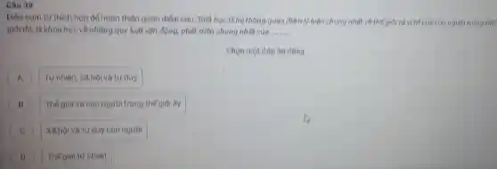 Câu 39
Diền cum từ thich hợp de hoàn thiên quan diểm cau: Triel học là hộ thống quan điểm lý luận chung nhất về thế giới và vị trí của con người trong thế
giới đó, là khoa học về những quy luật vận động, phát triển chung nhất của __
Chọn một dâp àn düng
A Tự nhiên, xã hội và tur duy A
B Thế giới và con người trong thế giới try
C ) XB hội và tư duy con người
D Thế giới tự nhiên D