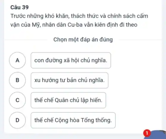 Câu 39
Trước những khó khǎn, thách thức và chính sách cấm
vận của Mỹ , nhân dân Cu-ba vẫn kiên định đi theo
Chọn một đáp án đúng
A . ) con đường xã hội chủ nghĩa.
B
xu hướng tư bản chủ nghĩa.
C
thể chế Quân chủ lập hiến.
D
thể chế Cộng hòa Tổng thống.