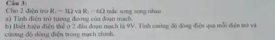 Câu 3:
Cho 2 điện trở R_(1)=3Omega  và R_(2)=6Omega  mắc song song nhau
a) Tính điện trở tương đương của đoạn mạch.
b) Biết hiệu điện thể ở 2 đâu đoạn mạch là 9V . Tính cường độ dòng điện qua mỗi điện trở và
cừơng độ dòng điện trong mạch chính.