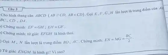 Câu 3
Cho hình thang cân ABCD (AB//CD,ABlt CD)
Gọi E,F,G H lần lượt là trung điểm của AB
BC, CD , DA.
1) Chứng minh: EF=GH;EH=GF
) Chứng minh: tứ giác EFGH là hình thoi.
) Gọi M,N lần lượt là trung điểm BD, AC . Chứng minh:
EN=MG=(BC)/(2)
) Tứ giác ENGM là hình gì? Vì sao?