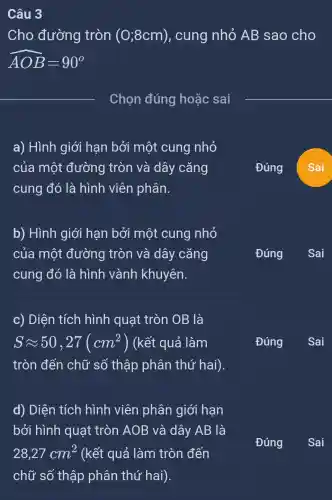 Câu 3
Cho đường tròn (0;8cm) , cung nhỏ AB sao cho
hat (AOB)=90^circ 
__
Chọn đúng hoặc sai
a) Hình giới hạn bởi một cung nhỏ
của một đường tròn và dây cǎng
cung đó là hình viên phân.
Đúng
Sai
b) Hình giới hạn bởi một cung nhỏ
của một đường tròn và dây cǎng
cung đó là hình vành khuyên.
c) Diện tích hình quạt tròn OB là
Sapprox 50,27(cm^2) (kết quả làm
tròn đến chữ số thập phân thứ hai).
d) Diện tích hình viên phân giới hạn
bởi hình quạt tròn AOB và dây AB là
Đúng
Sai