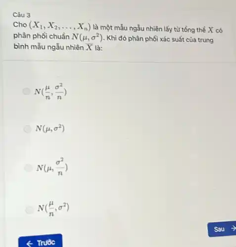 Câu 3
Cho X_(1),X_(2),ldots ,X_(n)) là một mẫu ngẫu nhiên lấy từ tổng thể X có
phân phổi chuẩn N(mu ,sigma ^2) . Khi đó phân phổi xác suất của trung
bình mẫu ngẫu nhiên bar (X) là:
N((mu )/(n),(sigma ^2)/(n))
N(mu ,sigma ^2)
N(mu ,(sigma ^2)/(n))
N((mu )/(n),sigma ^2)