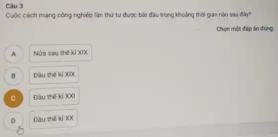 Câu 3
Cuộc cách mạng công nghiệp lần thứ tư được bắt đầu trong khoảng thời gian nào sau đây?
Chọn một đáp án đúng
A )
Nửa sau thế kỉ XIX
B )
Đầu thế kỉ XIX
Đầu thế kỉ XXI
D )
Đầu thế kỉ XX