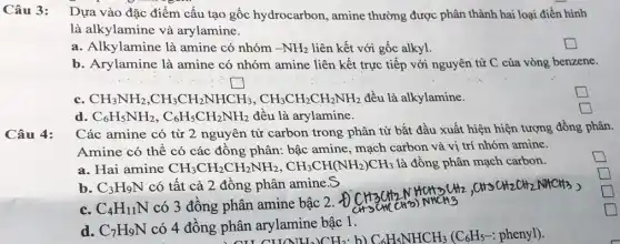 Câu 3:
Dựa vào đặc điểm cấu tạo gốc hydrocarbon, amine thường được phân thành hai loại điền hình
là alkylamine và arylamine.
a. Alkylamine là amine có nhóm -NH_(2) liên kết với gốc alkyl.
square 
b. Arylamine là amine có nhóm amine liên kết trực tiếp với nguyên tử C của vòng benzene.
square 
c. CH_(3)NH_(2),CH_(3)CH_(2)NHCH_(3),CH_(3)CH_(2)CH_(2)NH_(2) đều là alkylamine.
square 
d. C_(6)H_(5)NH_(2),C_(6)H_(5)CH_(2)NH_(2) đều là arylamine.
square 
Các amine có từ 2 nguyên tử carbon trong phân tử bắt đầu xuất hiện hiện tượng đồng phân.
Amine có thể có các đồng phân: bậc amine, mạch carbon và vị trí nhóm amine.
square 
a. Hai amine CH_(3)CH_(2)CH_(2)NH_(2),CH_(3)CH(NH_(2))CH_(3) là đồng phân mạch carbon.
b. C_(3)H_(9)N có tất cả 2 đồng phân amineS
c. C_(4)H_(11)N có 3 đồng phân amine bậc 2. Đ
CH_(3)(CH_(2)NH_(3))HHCl(gH_(2),CHSCH_(2)OH_(2)NHCH_(3))
d. C_(7)H_(9)N có 4 đồng phân arylamine bậc 1.
CLICNHJCHz b)
square 
square