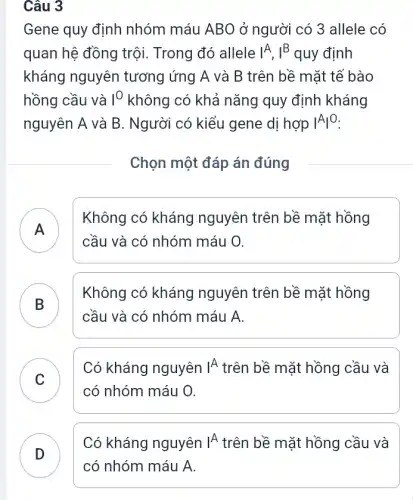 Câu 3
Gene quy định nhóm máu ABO ở người có 3 allele có
quan hệ đồng trội.Trong đó allele IA, I^B quy định
kháng nguyên tương ứng A và B trên bề mặt tế bào
hồng cầu và I^O_(2) không có khả nǎng quy định kháng
nguyên A và B . Người có kiểu gene dị hợp vert Avert ^O
Chọn một đáp án đúng
)
Không có kháng nguyên trên bề mặt hồng
cầu và có nhóm máu O.
B
Không có kháng nguyên trên bề mặt hồng
cầu và có nhóm máu A.
C )
Có kháng nguyên vert A trên bề mặt hồng cầu và
có nhóm máu O.
Có kháng nguyên vert A trên bề mặt hồng cầu và