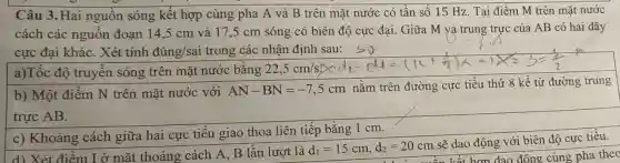 Câu 3.Hai nguồn sóng kết hợp cùng pha A và B trên mặt nước có tần số 15 Hz. Tại điểm M trên mặt nước
cách các nguôn đoạn 14,5 cm và 17,5 cm sóng có biên độ cực đại. Giữa M và trung trực của AB có hai dãy
cực đại khác . Xét tính dung/sai trong các nhận định
a)Tốc độ truyền sóng trên mặt nước bǎng 22,5cm/s
b) Một điểm N trên mặt nước với
AN-BN=-7,5cm
nằm trên đường cực tiểu thứ 8 kể từ đường trung
trực AB.
c) Khoảng cách giữa hai cực tiêu giao thoa liên tiếp bằng 1 cm.
d) Xét điểm I ở mặt thoáng cách A, B lần lượt là
d_(1)=15cm,d_(2)=20cm
sẽ dao động với biên độ cực tiểu.