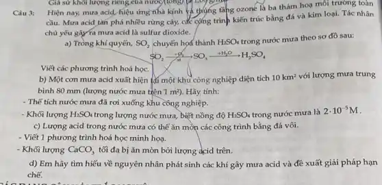 Câu 3:
Hiện nay, mưa acid hiệu ứng nhà kính và thựng tǎng ozoné là ba thảm hoa môi trường toàn
cầu. Mưa acid tàn phá nhiều rừng cây,các cộng trình kiến trúc bằng đá và kim loại. Tác nhân
chủ yếu gây ra mưa acid là sulfur dioxide.
a) Tròng khí quyển, SO_(2) chuyển họa thành H_(2)SO_(4)
trong nước mưa theo sơ đồ sau:
SO_(2)xrightarrow (+infty )SO_(3)xrightarrow (+H_(2)O)H_(2)SO_(4)
Viết các phương trình hoá học.
b) Một cơn mưa acid xuất hiện tại một khu công nghiệp diện tích
10km^2 với lượng mưa trung
bình 80 mm (lượng nước mưa tiên 1m^2 ). Hãy tính:
- Thể tích nước mưa đã rơi xuống khu công nghiệp.
- Khối lượng H_(2)SO_(4) trong lượng nước mưa biết nồng độ H_(2)SO_(4) trong nước mưa là
2cdot 10^-5M
c) Lượng acid trong nước mưa có thể ǎn mòn các công trình bằng đá vôi.
- Viết 1 phương trình hoá học minh họa.
- Khối lượng CaCO_(3) tối đa bị ǎn mòn bởi lượng acid trên.
d) Em hãy tìm hiểu về nguyên nhân phát sinh các khí gây mưa acid và đề xuất giải pháp hạn
chế.