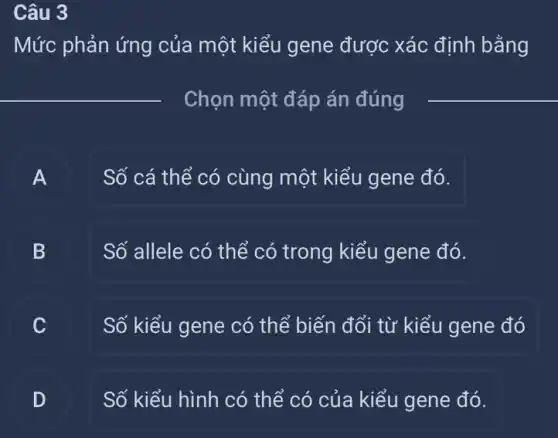 Câu 3
Mức phản ứng của một kiểu gene được xác định bằng
__
__
A
Số cá thể có cùng một kiểu gene đó.
B
Số allele có thể có trong kiểu gene đó.
Số kiểu gene có thể biến đổi từ kiểu gene đó
C
D
Số kiểu hình có thể có của kiểu gene đó.