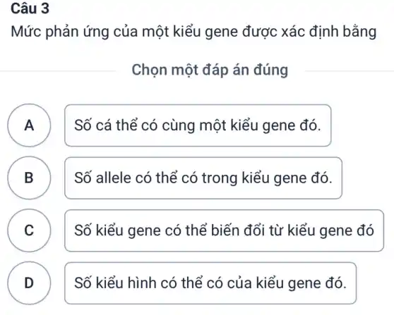 Câu 3
Mức phản ứng của một kiểu gene được xác định bằng
Chọn một đáp án đúng
A )
Số cá thể có cùng một kiểu gene đó.
B D
Số allele có thể có trong kiểu gene đó.
C )
Số kiểu gene có thể biến đổi từ kiểu gene đó
D
Số kiểu hình có thể có của kiểu gene đó.