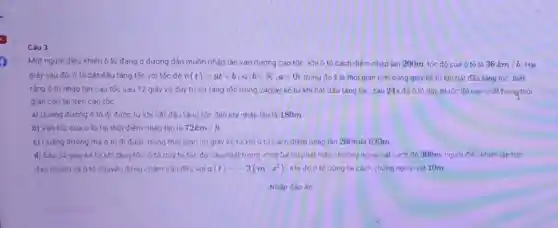 Câu 3
Một người điều khiến ô tô đang ở đường dẫn muốn nhập lần vào đường cao tốc. Khi ô tô cách điểm nhập làn 200m, tốc độ của ô tô là 36km/h Hai
giây sau đỏ, ô tô bắt đầu tǎng tốc với tốc đô v(t)=at+b(a,bin R,agt 0) trong đó t là thời gian tinh bằng giây kể tứ khi bắt đầu tǎng tốc Biết
rằng ó tô nháp làn cao tốc sau 12 giây và duy trị sự tǎng tốc trong 24giây kể từ khi bật đầu tǎng tốc, sau 24s đó ô tô duy tri tốc độ cao nhất trong thời
gian còn lai trên cao tốc.
a) Quǎng đường ô tó đi được từ khi bắt đầu tǎng tốc đến khi nhập lần là 180m
b) Vân tốc cúa ô tô tai thời điểm nhập làn là 72km/h
c) Quàng đường mà ô tô đi được trong thời gian 30 giày kế từ khi ô tô cách điểm nhập làn 200mlà 620m.
d) Sau 24 giây kế từ khi tǎng tốc, ô tô duy trị tốc độ cao nhất trong vòng 5.8 thì phát hiện chướng ngoại vật cách đó 300m, người điều khiển lập tức
đap phanh và ô tô chuyển động chậm dãn đều với a(t)=-3(m/s^2) . Khi đó ô tô dừng lai cách chứng ngoại vật 10m