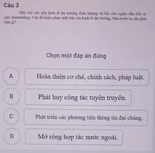 Câu 3
Mặt trài của nền kinh tế thị trường định hưởng xã hội chủ nghĩa dẫn đến tế
nạn thamnhũng. Vậy để khắc phục mặt trái của kinh tế thị trường, Nhà nước ta cân phải
làm gi?
Chọn một đáp án đúng
A
Hoàn thiên cơ chê, chính sách , pháp luật.
B B
Phát huy công tác tuyên truyên.
C C
Phát triên các phương tiện thông tin đại chúng.
D D
Mở rộng hợp tác nước ngoài.