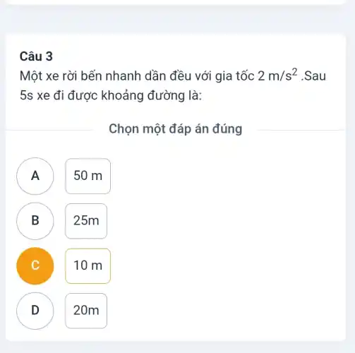 Câu 3
Một xe rời bến nhanh dần đều với gia tốc 2m/s^2 .Sau
5s xe đi được khoảng đường là:
Chọn một đáp án đúng
)
50 m
B D
25m
C
10 m
D
D
20m