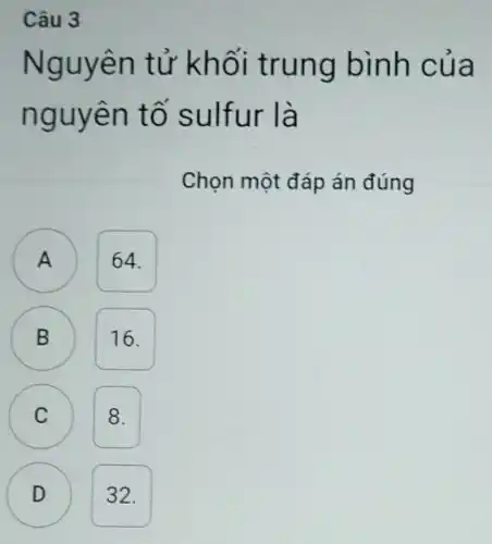 Câu 3
Nguyên tử kh ối trun g bình củ a
nguye n tố sulfur là
Chọn một đáp án đúng
64.
A
B B
16.
C 8. C
D ) 32.