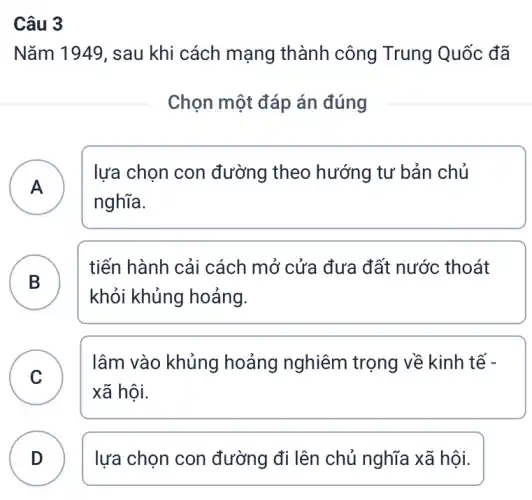 Câu 3
Nǎm 1949 , sau khi cách mạng thành công Trung Quốc đã
Chọn một đáp án đúng
A
lựa chọn con đường theo hướng tư bản chủ
nghĩa.
B
tiến hành cải cách mở cửa đưa đất nước thoát
B
khỏi khủng hoảng.
C
lâm vào khủng hoảng nghiêm trọng về kinh tế -
v
xã hội.
D lựa chọn con đường đi lên chủ nghĩa xã hội.