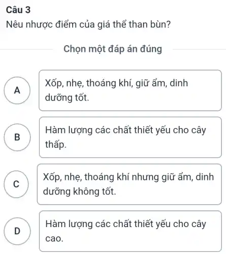 Câu 3
Nêu nhược điểm của giá thể than bùn?
Chọn một đáp án đúng
A
Xốp, nhẹ, thoáng khí, giữ ẩm, dinh
A
dưỡng tốt.
B
thấp.
Hàm lượng các chất thiết yếu cho cây
B
C
Xốp, nhẹ, thoáng khí nhưng giữ ẩm , dinh
v
dưỡng không tốt.
D
Hàm lượng các chất thiết yếu cho cây
D