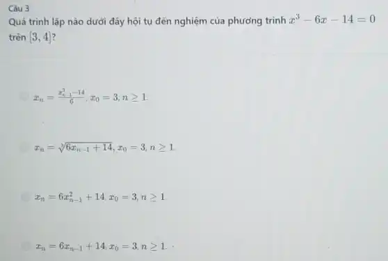 Câu 3
Quá trình lặp nào dưới đây hội tụ đến nghiệm của phương trình
x^3-6x-14=0
trên [3,4] 2
x_(n)=(x_(n-1)^3-14)/(6),x_(0)=3,ngeqslant 1
x_(n)=sqrt [3](6x_(n-1)+14),x_(0)=3,ngeqslant 1
x_(n)=6x_(n-1)^2+14,x_(0)=3,ngeqslant 1
x_(n)=6x_(n-1)+14,x_(0)=3,ngeqslant 1