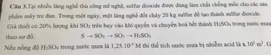 Câu 3.Tại nhiều làng nghề thủ công mũ nghệ, sulfur dioxide được dùng làm chất chống mốc cho các sản
phẩm mây tre đan . Trong một ngày, một làng nghề đốt cháy 20 kg sulfur để tạo thành sulfur dioxide.
Giả thiêt có 20%  lượng khí SO_(2) trên bay vào khí quyển và chuyển hoá hết thành H_(2)SO_(4) trong nước mưa
theo sơ đô:	Sarrow SO_(2)arrow SO_(3)arrow H_(2)SO_(4)
Nếu nồng độ H_(2)SO_(4) trong nước mưa là 1,25.10^-5 M thì thể tích nước mưa bị nhiễm acid là x.10^3m^3