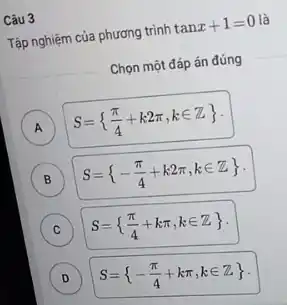 Câu 3
Tập nghiệm của phương trình tanx+1=0 là
Chọn một đáp án đúng
A S= (pi )/(4)+k2pi ,kin Z  A
(B) B S= -(pi )/(4)+k2pi ,kin Z 
C S= (pi )/(4)+kpi ,kin Z 
D D
S= -(pi )/(4)+kpi ,kin Z