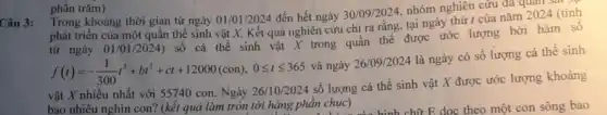 Câu 3:
Trong khoảng thời gian từ ngày 01/01/2024 đến hết ngày 30/09/2024, nhóm nghiên cứu đa quan :
phát triển của một quần thể sinh vật X. Kết quả nghiên cứu chi ra rằng tại ngày thứ I của nǎm 2024 (tính
từ ngày 01/01/2024) Số cá thể sinh vật X trong quần thể được ước lượng bởi hàm số
f(t)=-(1)/(300)t^3+bt^2+ct+12000(con),0leqslant tleqslant 365
và ngày 26/09/2024
là ngày có số lượng cá thể sinh
vật X nhiều nhất với 55740 con. Ngày 26/10/2024 số lượng cá thể sinh vật X được ước lượng khoảng
bao nhiêu nghìn con?(kết quả làm tròn tới hàng phần chục)
phần trǎm)