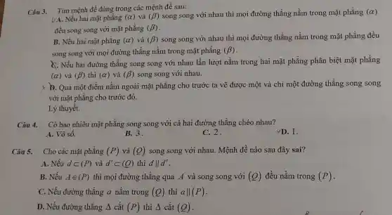 Câu 3.
VA. Nếu hai mặt phǎng (alpha ) và (beta ) song song với nhau thì mọi đường thẳng nằm trong mặt phẳng (alpha )
Tìm mệnh đề đúng trong các mệnh đề sau:
đều song song với mặt phẳng (beta )
B. Nếu hai mặt phǎng (alpha ) và (beta ) song song với nhau thì mọi đường thẳng nằm trong mặt phẳng đều
song song với mọi đường thẳng nằm trong mặt phẳng (beta )
C. Nếu hai đường thẳng song song với nhau lần lượt nằm trong hai mặt phẳng phân biệt mặt phẳng
(alpha ) và (beta ) thì (alpha ) và (beta ) song song với nhau.
y D. Qua một điểm nằm ngoài mặt phẳng cho trước ta vẽ được một và chỉ một đường thẳng song song
với mặt phẳng cho trước đó.
Lý thuyết.
Câu 4. Có bao nhiêu mặt phẳng song song với cả hai đường thẳng chéo nhau?
D. 1.
A. Vô số.
B. 3.
C. 2.
Câu 5. Cho các mặt phǎng (P) và (Q) song song với nhau. Mệnh đề nào sau đây sai?
A. Nếu dsubset (P) và d'subset (Q) thì dVert d'
B. Nếu Ain (P) thì mọi đường thẳng qua A và song song với (Q) đều nằm trong (P)
C. Nếu đường thẳng a nằm trong (Q) thì aVert (P)
D. Nếu đường thẳng Delta  cắt (P) thì A cắt (Q)