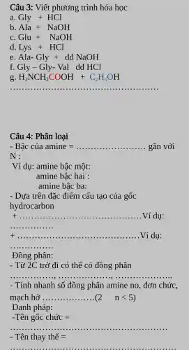 Câu 3:Viết phương trình hóa học
a Gly+HCl
b Ala+NaOH
C Glu+NaOH
d Lys+HCl
e Ala-Gly+ddNaOH
f. Gly-Gly- Val ddHCl
g H_(2)NCH_(2)COOH+C_(2)H_(5)OH
__
Câu 4:Phân loại
-Bhat (a)C cula amine=ldots ldots ldots ldots ldots ldots ldots ldots gan voi
:
V_(1)' dụ:amine bậc một:
amine bậc hai :
amine bậc ba:
- Dựa trên đặc điểm cấu tạo của gốc
hydrocarbon
t __ Ví dụ:
__
t __ ...................................................................... ..................Ví dụ:
__
Đồng phân:
- Từ 2C trở đi có thể có đồng phân
__
Tính nhanh số đồng phân amine no , đơn chức
machho'sldots ldots ldots ldots ldots ldots (2 nlt 5)
Danh pháp:
-That (a)nghat (O)cchurc=
__
- That (e)n thay thhat (e)=
__