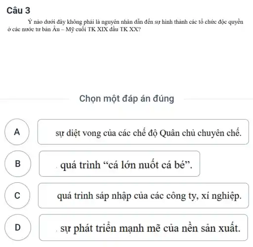 Câu 3
Y nào dưới đây không phải là nguyên nhân dẫn đến sự hình thành các tổ chức độc quyền
ở các nước tư bản hat (A)u-Munderset (.)(hat (y)) cuối TK XIX đầu TK XX?
Chọn một đáp án đúng
A A
sự diệt vong của các chế đô Quân chủ chuyên chế.
B B
quá trình "cá lớn nuốt cá bé".
C C
quá trình sáp nhập của các công ty, xí nghiệp.
D
. sự phát triển mạnh mẽ của nên sản xuât.