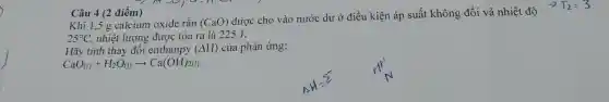 Câu 4 (2 điểm)
Khi 1,5 g calcium oxide rắn
(CaO)
được cho vào nước dư ở điều kiện áp suất không đổi và nhiệt độ
25^circ C , nhiệt lượng được tỏa ra là 225 J.
Hãy tính thay đôi enthanpy (Delta H) của phản ứng:
CaO_((r))+H_(2)O_((l))arrow Ca(OH)_(2(l))