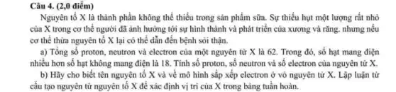 Câu 4. (2,0 điểm)
Nguyên tố X là thành phần không thể thiếu trong sản phẩm sữa. Sự thiếu hụt một lượng rất nhỏ
của X trong cơ thế người đã ảnh hưởng tới sự hình thành và phát triển của xương và rǎng nhưng nếu
cơ thể thừa nguyên tô X lại có thể dẫn đến bệnh sòi thận.
a) Tổng số proton neutron và electron của một nguyên tử X là 62. Trong đó , số hạt mang điện
nhiều hơn số hạt không mang điện là 18. Tinh số proton , số neutron và số electron của nguyên tử x
b) Hãy cho biết tên nguyên tố X và về mô hình sắp xếp electron ở vỏ nguyên tử X . Lập luận từ
cầu tạo nguyên từ nguyên tố X để xác định vị trí của X trong bảng tuần hoàn.