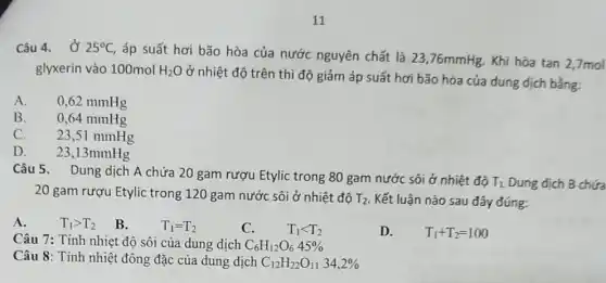 Câu 4. Ở 25^circ C
, áp suất hơi bão hòa của nước nguyên chất là 23,76mmHg Khi hòa tan 2,7mol
glyxerin vào 100mol H_(2)O
ở nhiệt độ trên thì độ giảm áp suất hơi bão hòa của dung dịch bằng:
A.
0,62 mmHg
B. 0,64 mmHg
C. 23,51 mmHg
D. 23,13mmHg
Câu 5. Dung dịch A chứa 20 gam rượu Etylic trong 80 gam nước sôi ở nhiệt độ
T_(1)
Dung dịch B chứa
20 gam rượu Etylic trong 120 gam nước sôi ở nhiệt độ T_(2) Kết luận nào sau đây đúng:
A.
T_(1)gt T_(2) B.
T_(1)=T_(2)
C.
T_(1)lt T_(2)
D.
T_(1)+T_(2)=100
Câu 7: Tính nhiệt độ sôi của dung dịch C_(6)H_(12)O_(6)45% 
Câu 8: Tính nhiệt đông đặc của dung dịch C_(12)H_(22)O_(11)34,2%