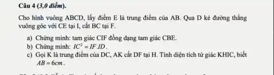 Câu 4 (3,0 điểm).
Cho hình vuông ABCD, lấy điểm E là trung điểm của AB. Qua D kẻ đường thẳng
vuông góc với CE tại I, cắt BC tại F.
a) Chứng minh: tam giác CIF đồng dạng tam giác CBE.
b) Chứng minh: IC^2=IFcdot ID
c) Gọi K là trung điểm của DC , AK cắt DF tại H. Tính diện tích tứ giác KHIC, biết
AB=6cm