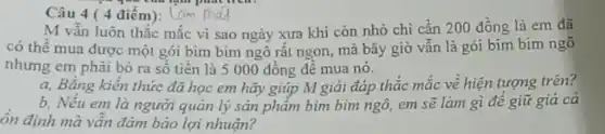 Câu 4 ( 4 điêm):
M vẫn luôn thắc mắc vì sao ngày xưa khi còn nhỏ chi cần 200 đồng là em đã
có thể mua được một gói bim bim ngô rất ngon, mà bây giờ vẫn là gói bim bim ngô
nhưng em phải bỏ ra sô tiên là 5000 đồng đê mua nó.
a, Bǎng kiến thức đã học em hãy giúp M giải đáp thắc mắc về hiện tượng trên?
b, Nếu em là người quản lý sản phẩm bim bim ngô em sẽ làm gì đề giữ giá cả
ôn định mà vẫn đảm bảo lợi nhuận?