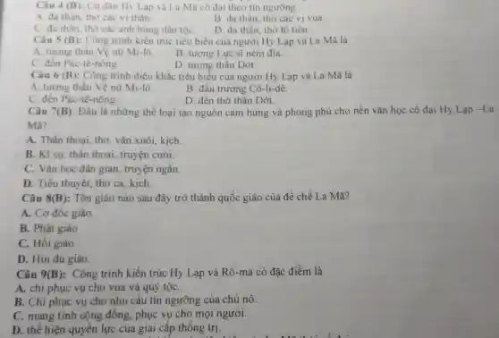 Câu 4 (B) : Cư dân Hy Lạp và La Mã cô đại theo tín ngưỡng
A. đa thần, thờ các vị thân.
B. đa thần, thờ các vị vua
C. đa thân, thờ các anh hùng dân tộC.
D. đa thần, thờ tố tiên.
Câu 5 (B) : Công trình kiến trúc tiêu biểu của người Hy Lạp và La Mã là
A. tượng thân Vệ nữ Mi-lô.
B. tượng Lực sĩ ném đĩa.
C. đên Pác-tê -nông.
D. tượng thân Dớt.
Câu 6 (B) : Công trình điêu khǎc tiêu biểu của người Hy Lạp và La Mã là
A. tượng thân Vệ nữ Mi-lô.
B. đấu trường Cô-li-dê.
C. đên Pác-tê -nông.
D. đèn thờ thân Dớt.
Câu 7(B): Đâu là những thể loại tạo nguồn cảm hứng và phong phú cho nền vǎn học cổ đại Hy Lạp -1 a
Mã?
A. Thân thoai thơ, vǎn xuôi.kịch
B. Kí sự, thân thoại, truyện cười.
C. Vǎn học dân gian, truyện ngǎn.
D. Tiểu thuyết.thơ ca, kịch.
Câu 8(B) : Tôn giáo nào sau đây trở thành quốc giáo của đế chế La Mã?
A. Cơ đốc giáo.
B. Phật giáo
C. Hôi giáo
D. Hin đu giáo.
Câu 9 (B) : Công trình kiến trúc Hy Lạp và Rô-ma có đặc điểm là
A. chi phục vụ cho vua và quý tộC.
B. Chỉ phục vụ cho nhu câu tín ngưỡng của chủ nô.
C. mang tính cộng đông., phục vụ cho mọi người.
D. thể hiện quyên lực của giai cấp thống trị.