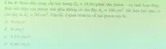 Câu 4: Bơm dầu cung cấp lưu lượng Q_(0)=24lacute (i)t/phacute (u)t cho piston-xy lanh hoạt động.
Biết tiết diện của piston bên phía không có cần đầy A_(1)=100cm^2 tiết diện bên phía có
cần đầy là A_(2)=50cm^2 . Vận tốc ở hành trình lùi về của piston này là:
A. 4cm/s
B. 8cm/s
c 0.24cm/s
D. 0.48cm/s