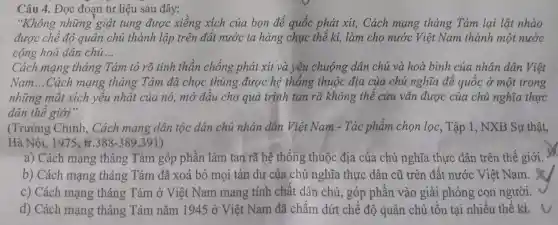 Câu 4. Đọc đoạn tư liệu sau đây:
"Không những 'giật tung được xiềng xích của bọn đế quốc phát xít, Cách mạng tháng Tám lại lật nhào
được chê độ quân chủ thành lập trên đất nước ta hàng chục thể kĩ, làm cho nước Việt Nam thành một nước
cộng hoà dân chủ __
Cách mạng tháng Tám tỏ rõ tinh thần chống phát xít và yêu chuộng dân chủ và hoà bình của nhân dân Việt
Nam __ Cách mạng tháng Tám đã chọc thủng được hệ thống thuộc địa của chủ nghĩa để quốc ở một trong
những mắt xích yêu nhật của nó,mở đâu cho quá trình tan rã không thể cứu vãn được của chủ nghĩa thực
dân thê giới".
(Trường Chinh , Cách mạng dân tộc dân chủ nhân dân Việt Nam - Tác phẩm chọn lọc, Tập 1, NXB Sự thật,
H: Nhat (a)i,1975,tr.388-389,391)
a) Cách mạng tháng Tám góp phần làm tan rã hệ thông thuộc địa của chủ nghĩa thực dân trên thế giới.
b) Cách mạng tháng Tám đã xoá bỏ mọi tàn dư của chủ nghĩa thực dân cũ trên đất nước Việt Nam.
c) Cách mạng tháng Tám ở Việt Nam mang tính chất dân chủ, góp phân vào giải phóng con người.
d) Cách mạng tháng Tám nǎm 1945 ở Việt Nam đã chấm dứt chế độ quân chủ tôn tại nhiều thế kỉ.