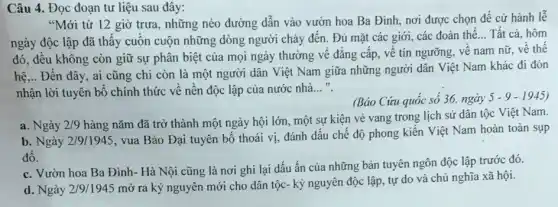 Câu 4. Đọc đoạn tư liệu sau đây:
"Mới từ 12 giờ trưa, những nẻo đường dẫn vào vườn hoa Ba Đình, nơi được chọn để cử hành lễ
ngày độc lập đã thấy cuộn cuộn những dòng người chảy đến . Đủ mặt các giới . các đoàn thể
__ Tất cả, hôm
đó, đều không còn giữ sự phân biệt của mọi ngày thường về đẳng cấp, vê tín ngưỡng, về nam nữ, về thế
hệ,.. Đến đây, ai cũng chỉ còn là một người dân Việt Nam giữa những người dân Việt Nam khác đi đón
nhận lời tuyên bô chính thức về nên độc lập của nước nhà __
(Báo Cứu quốc số 36, ngày
5-9-1945
a. Ngày 2/9
hàng nǎm đã trở thành một ngày hội lớn, một sự kiện vẻ vang trong lịch sử dân tộc Việt Nam.
b. Ngày 2/9/1945, vua Bảo Đại tuyên bố thoái vị, đánh dấu chế độ phong kiến Việt Nam hoàn toàn sụp
đô.
c. Vườn hoa Ba Đình - Hà Nội cũng là nơi ghi lại dấu ấn của những bản tuyên ngôn độc lập trước đó.
d. Ngày 2/9/1945
mở ra kỷ nguyên mới cho dân tộc - kỷ nguyên độc lập , tự do và chủ nghĩa xã hội.