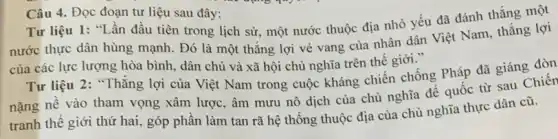 Câu 4. Đọc đoạn tư liệu sau đây:
Tư liệu 1: "Lần đầu tiên trong lịch sử, một nước thuộc địa nhỏ yếu đã đánh thẳng một
nước thực dân hùng mạnh. Đó là một thẳng lợi vẻ vang của nhân dân Việt Nam, thắng lợi
của các lực lượng hòa bình, dân chủ và xã hội chủ nghĩa trên thế giới."
Tư liệu 2: "Thǎng lợi của Việt Nam trong cuộc kháng chiến chống Pháp đã giáng đòn
nặng nề vào tham vọng xâm lược, âm mưu nô dịch của chủ nghĩa đế quốc từ sau Chiến
tranh thế giới thứ hai, góp phần làm tan rã hệ thống thuộc địa của chủ nghĩa thực dân cũ.