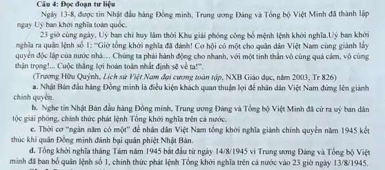 Câu 4: Đọc đoạn tư liệu
Ngày 13-8, được tin Nhật đầu hàng Đồng minh, Trung ương Đảng và Tổng bộ Việt Minh đã thành lập
ngay Uỷ ban khởi nghĩa toàn quốc.
23 giờ cùng ngày , Uỷ ban chỉ huy lâm thời Khu giải phóng công bố mệnh lệnh khởi nghĩa.Uỷ ban khởi
nghĩa ra quân lệnh số 1: "Giờ tổng khởi nghĩa đã đánh!. Cơ hội có một cho quân dân Việt Nam cùng giành lấy
quyền độc lập của nước nhà __ Chúng ta phải hành động cho nhanh, với một tinh thần vô cùng quả cảm, vô cùng
thận trọng! __ Cuộc thắng lợi hoàn toàn nhất định sẽ vê ta!".
(Trương Hữu Quýnh, Lịch sử Việt Nam đại cương toàn tập, NXB Giáo dục, nǎm 2003 , Tr 826)
a. Nhật Bản đầu hàng Đồng minh là điều kiện khách quan thuận lợi để nhân dân Việt Nam đứng lên giành
chính quyên.
b. Nghe tin Nhật Bản đầu hàng Đồng minh, Trung ương Đảng và Tổng bộ Việt Minh đã cử ra uỷ ban dân
tộc giải phóng, chính thức phát lệnh Tổng khởi nghĩa trên cả nước.
c. Thời cơ "ngàn nǎm có một" đê nhân dân Việt Nam tổng khởi nghĩa giành chính quyền nǎm 1945 kết
thúc khi quân Đồng minh đánh bại quân phiệt Nhật Bản.
d. Tổng khởi nghĩa tháng Tám nǎm 1945 bắt đầu từ ngày 14/8/1945 vì Trung ương Đảng và Tổng bộ Việt
minh đã ban bố quân lệnh số 1 , chính thức phát lệnh Tổng khởi nghĩa trên cả nước vào 23 giờ ngày 13/8/1945