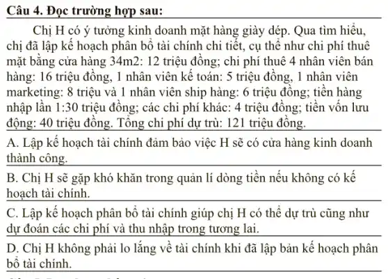 Câu 4. Đọc trường hợp sau:
Chị H có ý tưởng kinh doanh mặt hàng giày dép. Qua tìm hiêu,
chị đã lập kê hoạch phân bộ tài chính chi tiết, cụ thê như chi phí thuê
mặt bǎng cửa hàng 34m2: 12 triệu đông; chi phí thuê 4 nhân viên bán
hàng: 16 triệu đông , 1 nhân viên kế toán: 5 triệu đông , 1 nhân viên
marketing: 8 triệu và 1 nhân viên ship hàng: 6 triệu đông;tiên hàng
nhập lân 1:30 triệu đông; các chi phí khác: 4 triệu đông; tiên vôn lưu
động: 40 triệu đông . Tông chi phí dự trù: 121 triệu đồng.
A. Lập kế hoạch tài chính đảm bảo việc H sẽ có cửa hàng kinh doanh
__
B. Chị H sẽ gặp khó khǎn trong quản lí dòng tiền nếu không có kể
__
C. Lập kế hoạch phân bô tài chính giúp chị H có thể dự trù cũng như
dự đoán các chi phí và thu nhập trong tương lai.
D. Chị H không phải lo lắng về tài chính khi đã lập bản kể hoạch phân
bộ tài chính.