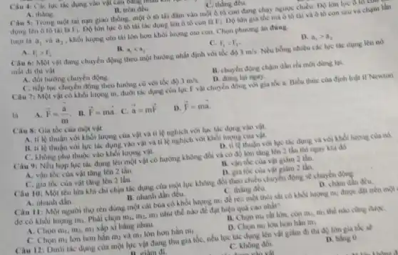 Câu 4: Các lực tác dụng vào vật can bung
A. thàng.
B. tròn đều.
C. thẳng đều.
Câu 5: Trong một tai nạn giao thông , một ô tô tài đâm vào một ô tô con đang chạy ngược chiều. DQ lòn lực 6 to to
dụng lên ô tô tài là F_(1) Do lon lực ô tô tài tác dụng lên ô tô con là F_(2) Độ lớn gia tốc mà ô tô tài và ô tô con sau va chạm lần
lượt là a_(1) và a_(2) , khối lượng oto tài lớn hơn khối lượng oto con. Chọn phương án đúng.
A. F_(1)gt F_(2)
B. a_(1)lt a_(2)
C. F_(1)lt F_(2)
D. a_(1)gt a_(2)
Câu 6: Một vật đang chuyển động theo một hướng nhất định với tốc độ 3m/s Nếu bóng nhiêu các lực tác dụng lên nó
mất đi thì vật
A. đối hướng chuyển động.
C. tiếp tục chuyên động theo hướng cũ với tốc độ 3m/s
B. chuyển động chậm dần rồi mới dừng lại
D. dung lai ngay.
Câu 7: Một vật có khối lượng m dưới tác dụng của lực F vật chuyển động với gia tốc a. Biểu thức của định luật II Newton
là
overrightarrow (F)=(overrightarrow (a))/(m) . B. overrightarrow (F)=moverrightarrow (a). C. overrightarrow (a)=moverrightarrow (F).
D overrightarrow (F)=moverrightarrow (a).
Câu 8: Gia tốc của một vật
A. tỉ lệ thuận với khối lượng của vật và tỉ lệ nghịch với lực tác dụng vào vật.
B. ti lệ thuận với lực tác dụng vào vật và tỉ lệ nghịch với khối lượng của vật.
C. không phụ thuộc vào khối lượng vật.
D. ti lệ thuận với lực tác dụng và với khối lượng của nó
Câu 9: Nếu hop lực tác dụng lên một vật có hướng không đối và có độ lớn tǎng lên 2 lần thì ngay khi đó
A. vận tốc cùa vật tâng lên 2 lần.
B. vận tốc của vật giảm 2 lần.
C. gia tốc của vật tǎng lên 2 lần.
D. gia tốc của vật giảm 2 lần.
Câu 10: Một tên lữa khi chỉ chịu tác dụng của một lực không đổi theo chiều chuyển động sẽ chuyên động
A. nhanh dần.
B. nhanh dần đều.
C. thẳng đều
D. chậm dần đều.
Câu 11: Một người thợ rèn dùng một cái búa có khối lượng m, để rèn một thỏi sắt có khối lượng mỏ được đạt trên một
de có khối lượng m_(3) Phài chọn m_(1),m_(2),m_(3) như thế nào để đạt hiệu quà cao nhất?
A. Chọn m_(1),m_(2). m) xắp xi bằng nhau
B. Chon mir rát lớn, còn m, m thể nào cùng đượC.
C. Chon m_(1) lớn hơn hắn m_(2) và m_(3) lớn hơn hần m_(1)
D. Chọn m, lớn hơn hẳn m;
Câu 12: Dưới tác dụng của một lực vật đang thu gia tốc, nếu lực tác dụng lên vật giảm đi thi độ lớn gia toc se
n niàm đi
C. không đồi
với
D. bing 0