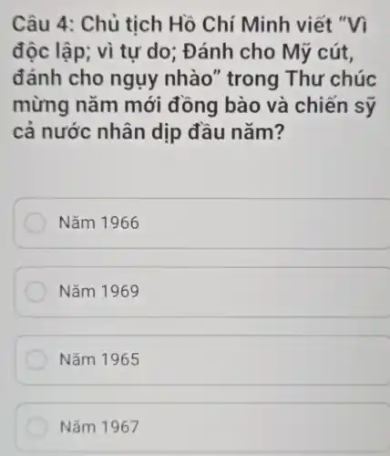 Câu 4: Chủ tịch Hồ Chí Minh viết "Vì
độc lập; vì tư do; Đ ánh cho Mỹ cút,
đánh cho ngụy nhào'' trong Thư chúc
mừng nǎm mới đông bào và chiến sỹ
cả nước nhân dịp đầu nǎm?
Nǎm 1966
Nǎm 1969
Nǎm 1965
Nǎm 1967