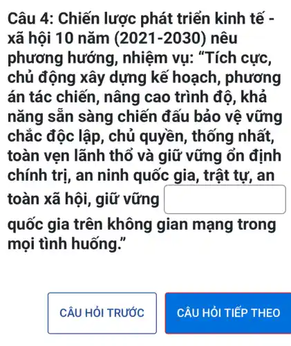 Câu 4 : Chiến lược phát triển kinh tế -
xã hội 10 nǎm (2021-2030 ) neu
phương hướng,nhiệm vụ . "Tích cực,
chủ động xây dựng kế hoạch , phương
án tác chiến , nâng cao trình độ, khả
nǎng sẵn sàng chiến đấu bảo vệ vững
chắc độc lập, chủ quyền,thống nhất,
toàn vẹn lãnh thổ và giữ vững ổn định
chính trị, an ninh quốc tự, an
toàn xã hội , giữ vững square 
quốc gia trên không gian mạ ng trong
mọi tình huống."
CÂU HỏI TRƯỚC
CÂU HỎI TIẾP THEO