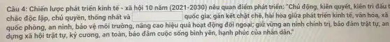 Câu 4: Chiến lược phát triển kinh tế - xã hội 10 nǎm (2021-2030) nêu quan điểm phát triển:"Chủ động, kiên quyết,kiên trì đấu t
chắc độc lập, chủ quyền, thống nhất và square  quốc gia; gắn kết chặt chế, hài hòa giữa phát triển kinh tế, vǎn hóa, xã
quốc phòng, an ninh,bảo vệ môi trường nâng cao hiệu quả hoạt động đối ngoại;giữ vững an ninh chính trị, bảo đảm trật tự, an
dựng xã hội trật tự, kỷ cương, an toàn, bảo đảm cuộc sống bình yên, hạnh phúc của nhân dân."