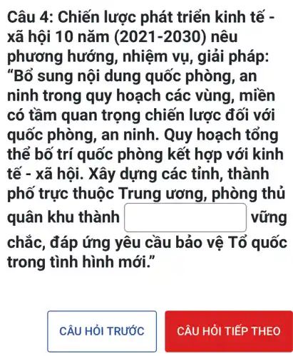 Câu 4: Chiến lược phát triển kinh tế -
xã hội 10 nǎm (2021-2030) nêu
phươn g hướng , nhiệm vụ p:
"Bổ sung nội dung quốc phòng, an
ninh trong quy hoạch các vùng , miền
có tầm quan trọng chiến lược đối với
quốc phòng , an ninh. Quy hoạch tổng
thể bố trí quốc phòng kết hợp với kinh
tế - xã hội . Xây dựn g các tỉnh , thành
phố trực thuộc Trung ương, phòng thủ
quân khu thành square  vững
chắc, đ áp ứng yêu cầu bảo vệ T ổ quốc
trong tình hình mới."
CÂU HỎI TRƯỚC
CÂU HỎI TIẾP THEO