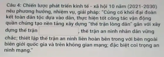 Câu 4: Chiến lược phát triển kinh tế - xã hội 10 nǎm (2021-2030)
nêu phương hướng, nhiệm vụ , giải pháp: "Củng cố khối đại đoàn
kết toàn dân tộc dựa vào dân , thực hiện tốt công tác vận động
quần chúng tạo nền tảng xây dựng "thế trận lòng dân" gắn với xây
dựng thế trận square  thế trận an ninh nhân dân vững
chắc; thiết lập thế trận an ninh liên hoàn bên trong với bên ngoài
biên giới quốc gia và trên không gian mạng; đặc biệt coi trọng an
ninh mạng."