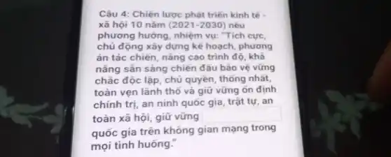 Câu 4: Chiến lược phát triển kinh tế
xã hội 10 nǎm (2021-2030) nêu
phương hướng, nhiệm vụ: "Tích cực,
chủ động xây dựng kế hoạch, phương
án tác chiến, nâng cao trình độ, khả
nǎng sẵn sàng chiến đấu bảo vệ vững
chắc độc lập, chủ quyền, thống nhất,
toàn vẹn lãnh thô và giữ vững ổn định
chính trị, an ninh quốc gia, trật tự , an
toàn xã hội, giữ vững square 
quốc gia trên không gian mạng trong
mọi tình huống."