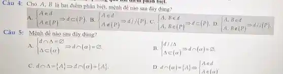 Câu 4: Cho A , B là hai điểm phân biệt, mệnh đề nào sau đây đúng?
A.  ) Ain d Ain (P) Longrightarrow din (P) B
 ) Ain d Anotin (P) Longrightarrow d//(P) C
 ) A,Bin d A,Bin (P) Longrightarrow din (P) D
 ) A,Bin d A,Bnotin (P) Longrightarrow d//(P)
Câu 5: Mệnh đề nào sau đây đúng?
A.  ) dcap Delta =varnothing Delta subset (alpha ) Longrightarrow dcap (alpha )=varnothing 
B.  ) d//Delta Delta subset (alpha ) Longrightarrow dcap (alpha )=varnothing 
C dcap Delta = A Longrightarrow dcap (alpha )= A 
D dcap (alpha )= ALeftrightarrow ) Ain d Ain (alpha )